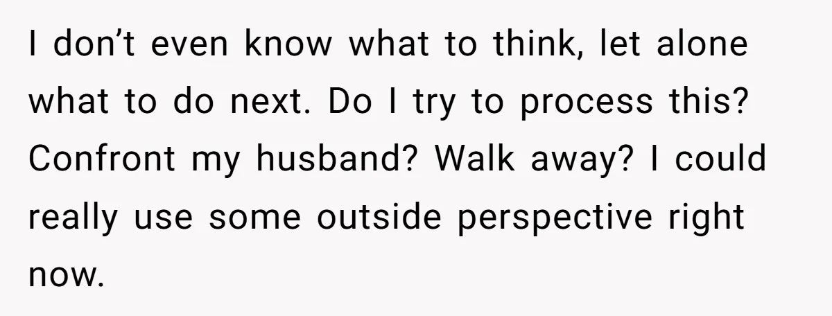 I don’t even know what to think, let alone what to do next. Do I try to process this? Confront my husband? Walk away? I could really use some outside...