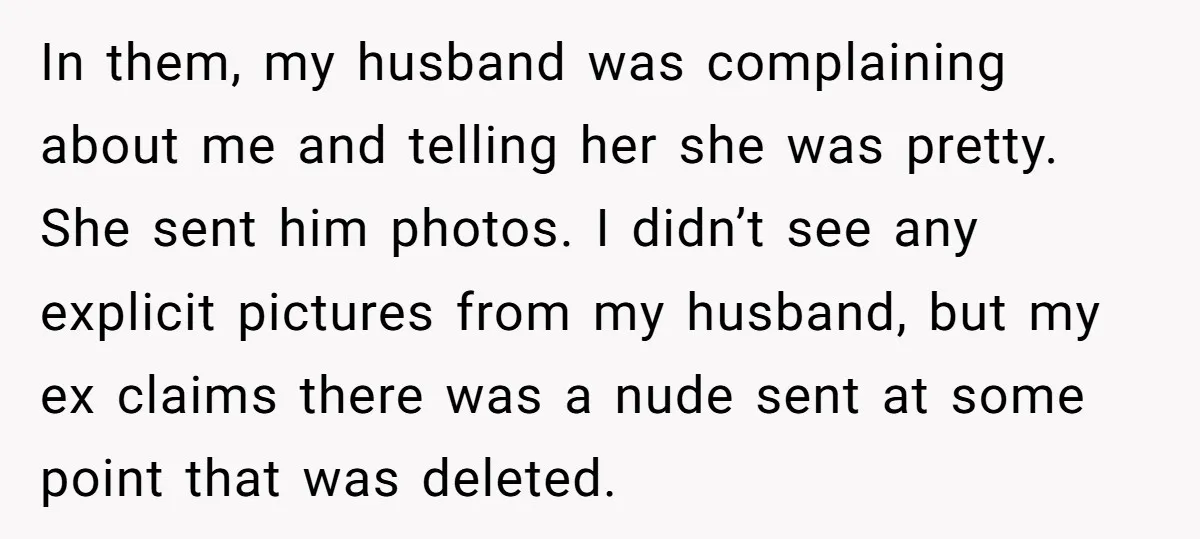 In them, my husband was complaining about me and telling her she was pretty. She sent him photos. I didn’t see any explicit pictures from my husband, but my ex...