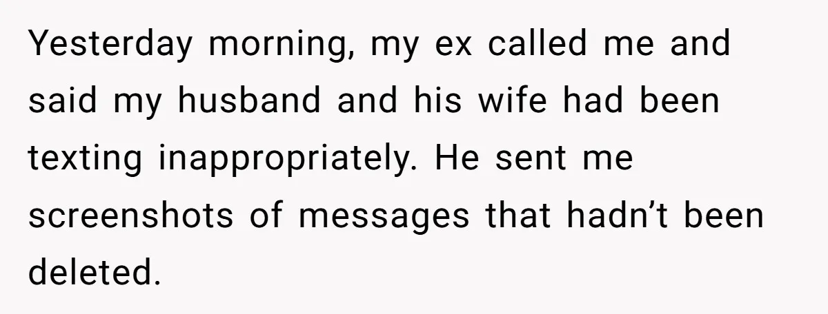 Yesterday morning, my ex called me and said my husband and his wife had been texting inappropriately. He sent me screenshots of messages that hadn’t been deleted.