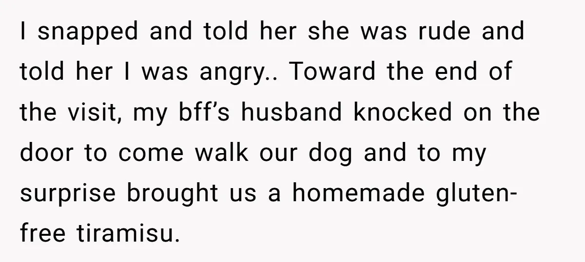 I snapped and told her she was rude and told her I was angry.. Toward the end of the visit, my bff’s husband knocked on the door to come walk...