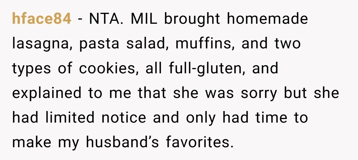 hface84 − NTA. MIL brought homemade lasagna, pasta salad, muffins, and two types of cookies, all full-gluten, and explained to me that she was sorry but she had limited notice...