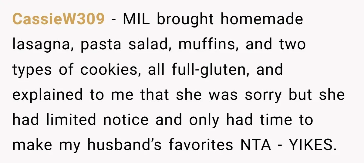 CassieW309 − MIL brought homemade lasagna, pasta salad, muffins, and two types of cookies, all full-gluten, and explained to me that she was sorry but she had limited notice and...