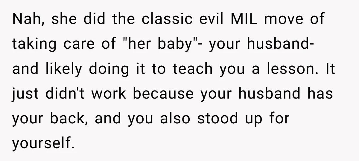 Nah, she did the classic evil MIL move of taking care of "her baby"- your husband- and likely doing it to teach you a lesson. It just didn't work because...