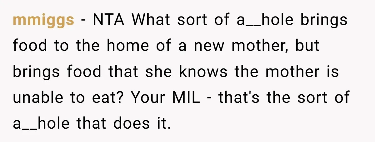 mmiggs − NTA What sort of a__hole brings food to the home of a new mother, but brings food that she knows the mother is unable to eat? Your MIL...