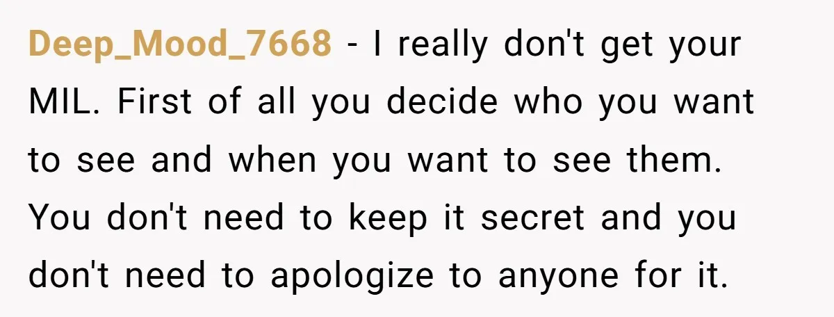 Deep_Mood_7668 − I really don't get your MIL. First of all you decide who you want to see and when you want to see them. You don't need to keep...