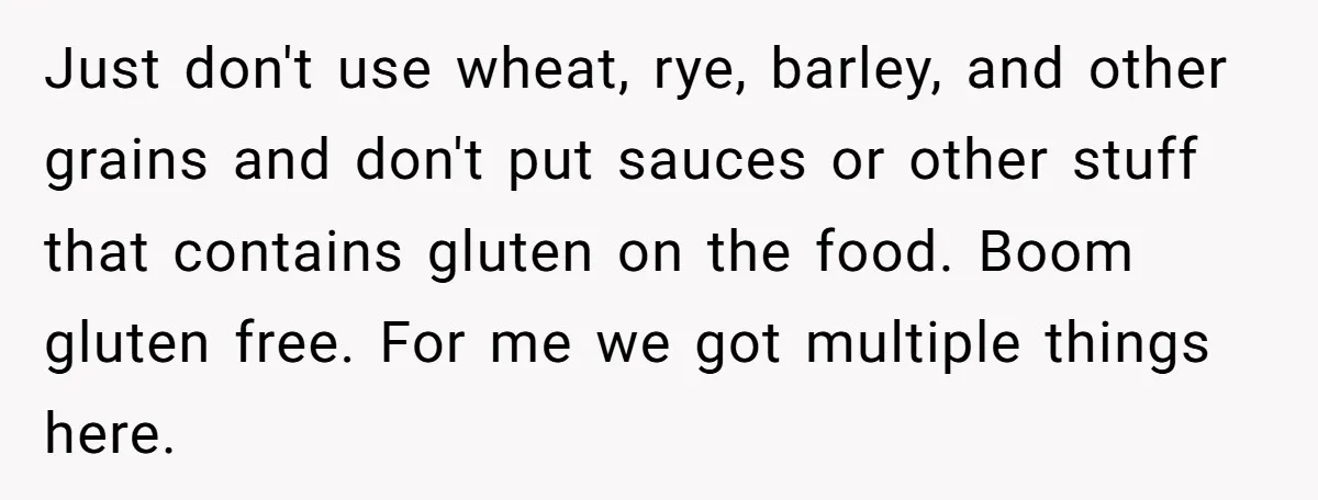 Just don't use wheat, rye, barley, and other grains and don't put sauces or other stuff that contains gluten on the food. Boom gluten free. For me we got multiple...