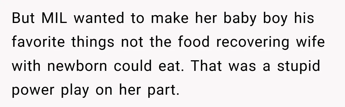 But MIL wanted to make her baby boy his favorite things not the food recovering wife with newborn could eat. That was a stupid power play on her part.