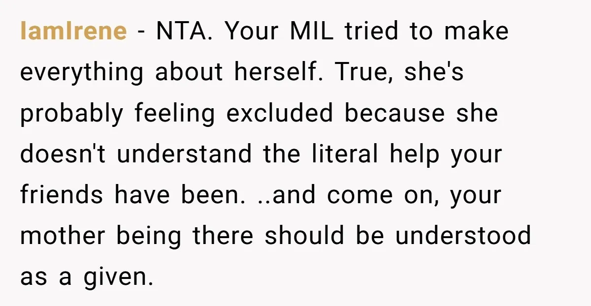 IamIrene − NTA. Your MIL tried to make everything about herself. True, she's probably feeling excluded because she doesn't understand the literal help your friends have been. ..and come on,...
