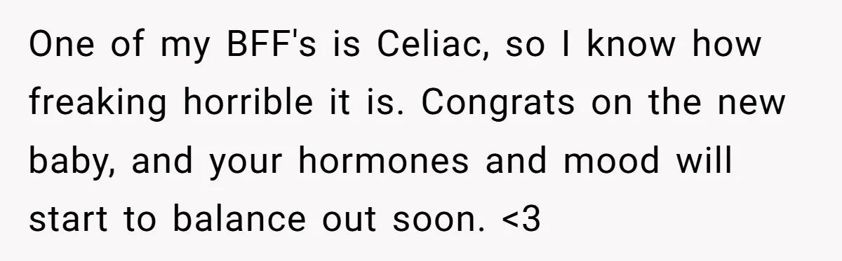 One of my BFF's is Celiac, so I know how freaking horrible it is. Congrats on the new baby, and your hormones and mood will start to balance out soon....