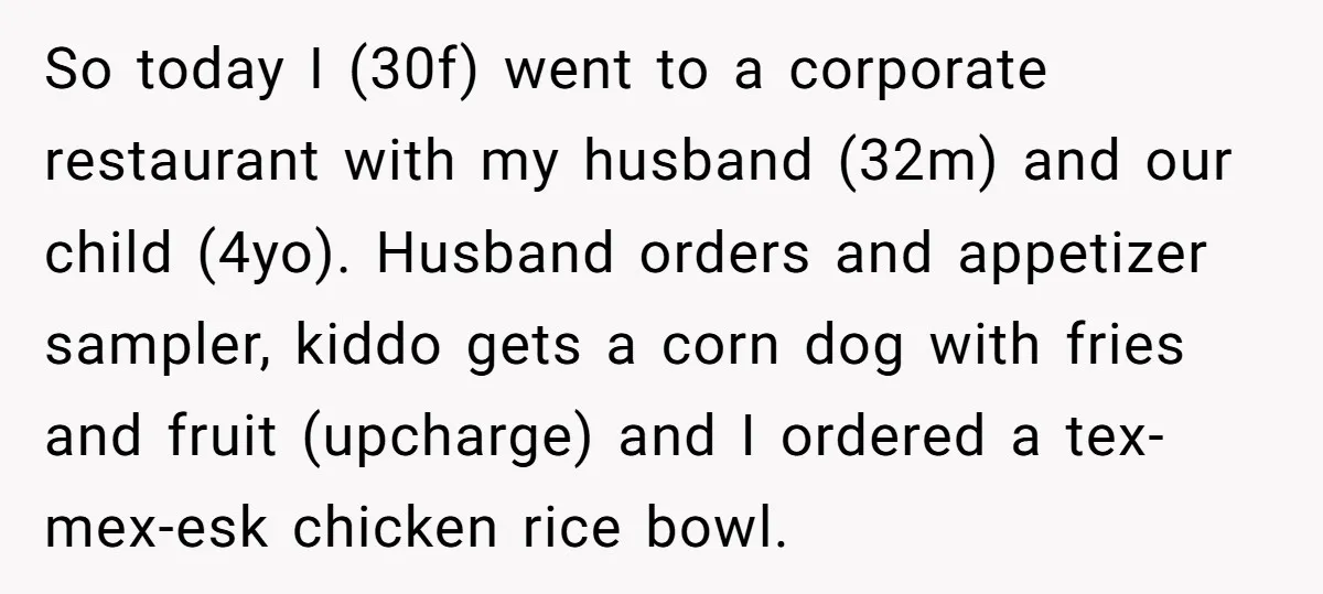 So today I (30f) went to a corporate restaurant with my husband (32m) and our child (4yo). Husband orders and appetizer sampler, kiddo gets a corn dog with fries and...