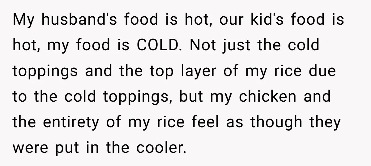 My husband's food is hot, our kid's food is hot, my food is COLD. Not just the cold toppings and the top layer of my rice due to the cold...