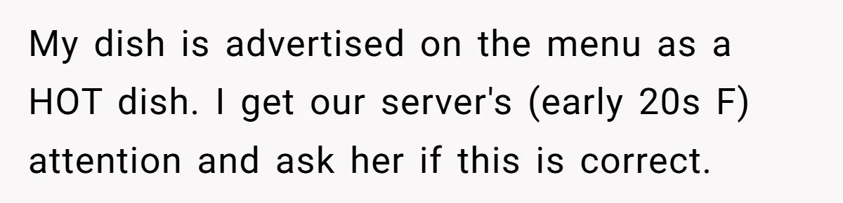 My dish is advertised on the menu as a HOT dish. I get our server's (early 20s F) attention and ask her if this is correct.