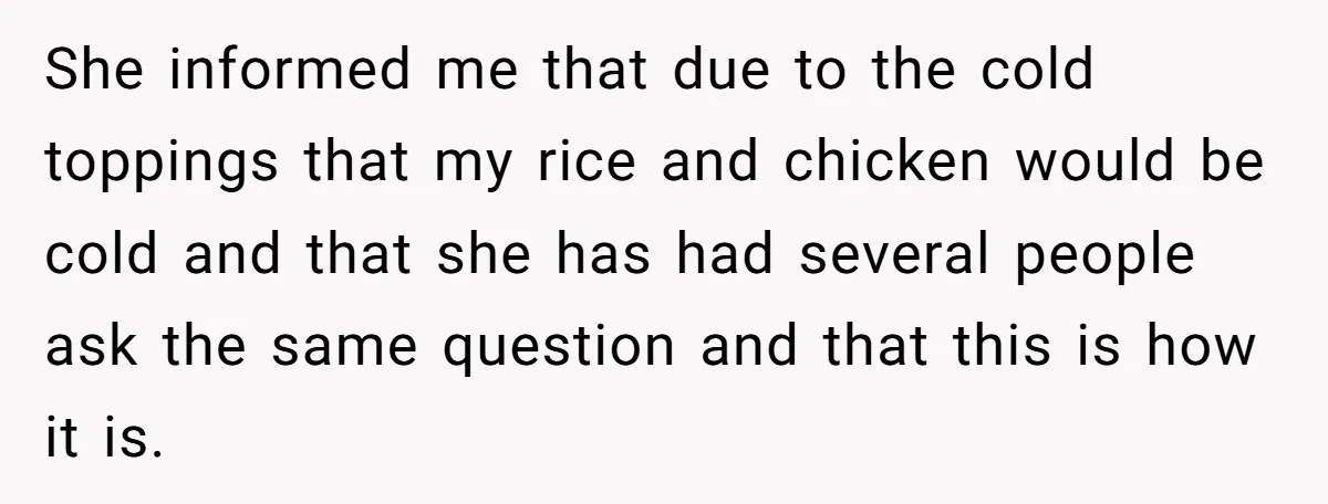 She informed me that due to the cold toppings that my rice and chicken would be cold and that she has had several people ask the same question and that...