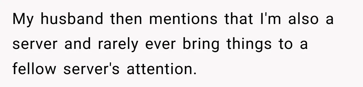 My husband then mentions that I'm also a server and rarely ever bring things to a fellow server's attention.