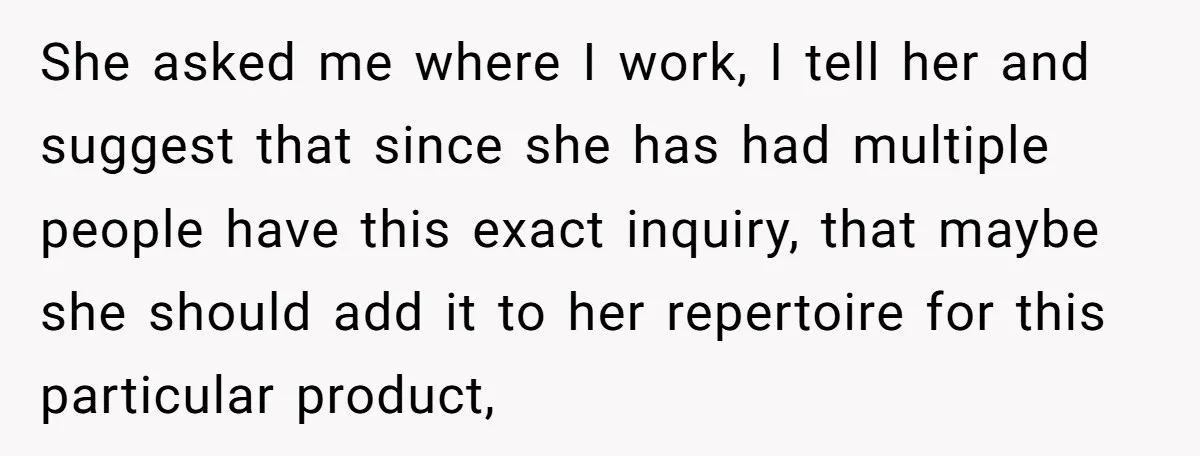 She asked me where I work, I tell her and suggest that since she has had multiple people have this exact inquiry, that maybe she should add it to her...