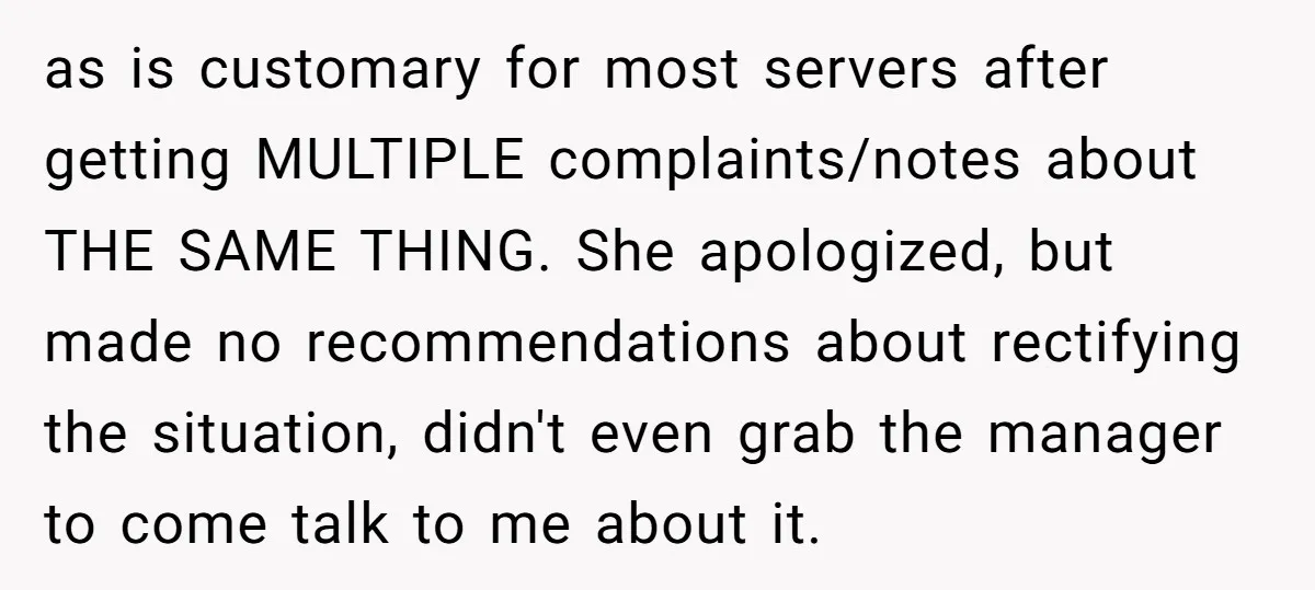 as is customary for most servers after getting MULTIPLE complaints/notes about THE SAME THING. She apologized, but made no recommendations about rectifying the situation, didn't even grab the manager to...
