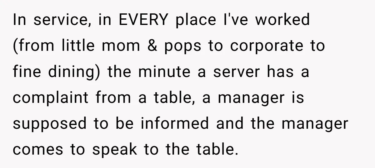 In service, in EVERY place I've worked (from little mom & pops to corporate to fine dining) the minute a server has a complaint from a table, a manager is...