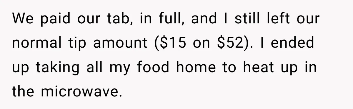 We paid our tab, in full, and I still left our normal tip amount ($15 on $52). I ended up taking all my food home to heat up in the...