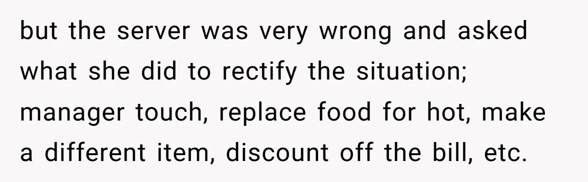 but the server was very wrong and asked what she did to rectify the situation; manager touch, replace food for hot, make a different item, discount off the bill, etc.