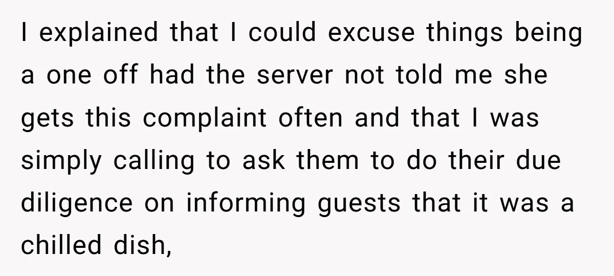 I explained that I could excuse things being a one off had the server not told me she gets this complaint often and that I was simply calling to ask...