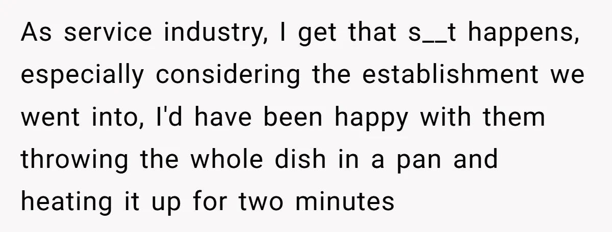 As service industry, I get that s__t happens, especially considering the establishment we went into, I'd have been happy with them throwing the whole dish in a pan and heating...