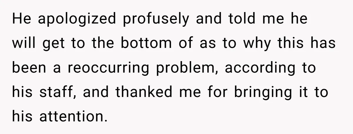 He apologized profusely and told me he will get to the bottom of as to why this has been a reoccurring problem, according to his staff, and thanked me for...
