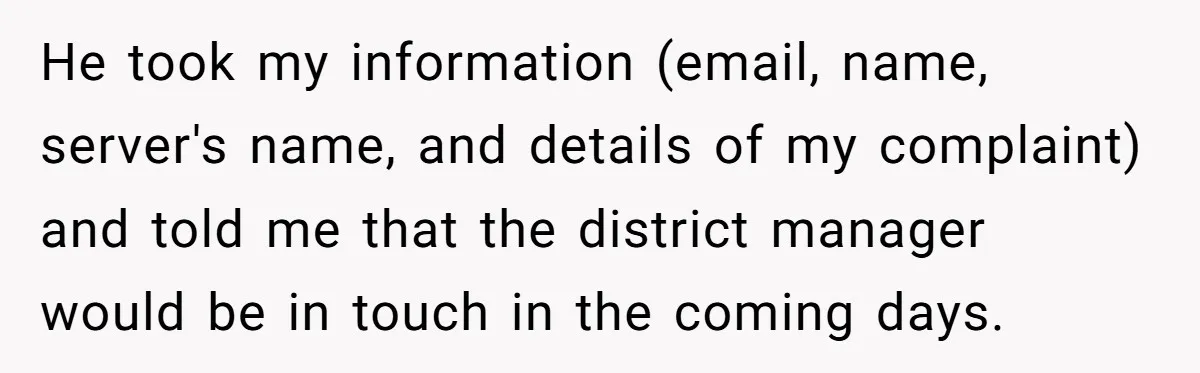 He took my information (email, name, server's name, and details of my complaint) and told me that the district manager would be in touch in the coming days.