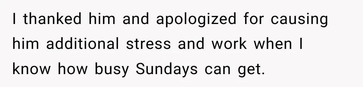 I thanked him and apologized for causing him additional stress and work when I know how busy Sundays can get.