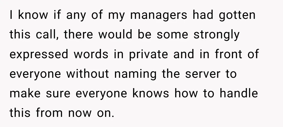 I know if any of my managers had gotten this call, there would be some strongly expressed words in private and in front of everyone without naming the server to...