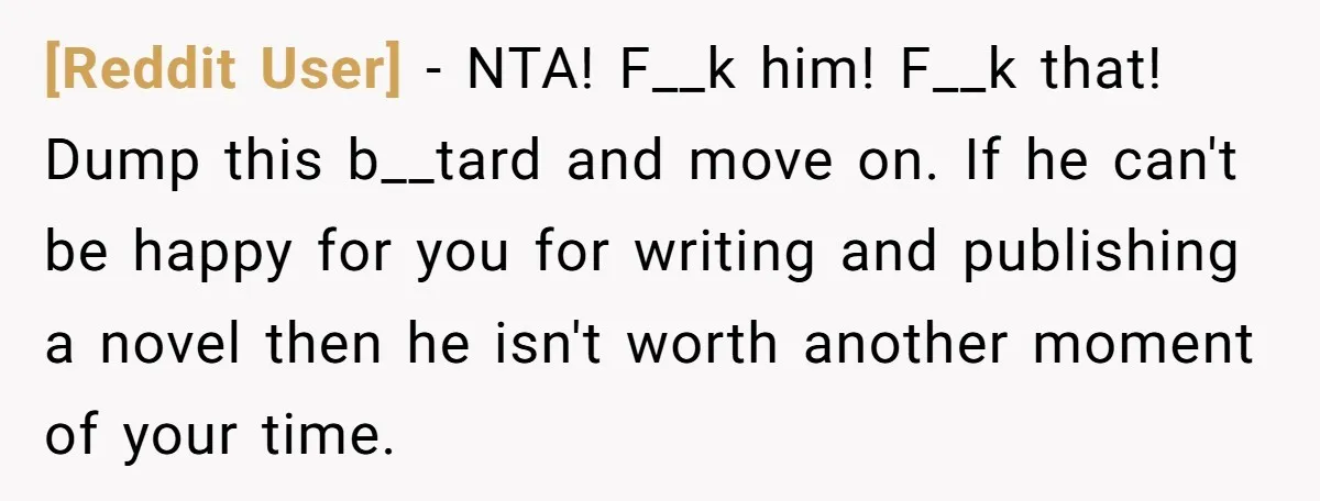 [Reddit User] − NTA! F__k him! F__k that! Dump this b__tard and move on. If he can't be happy for you for writing and publishing a novel then he isn't...
