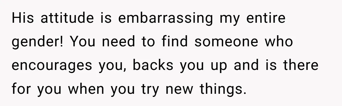 His attitude is embarrassing my entire gender! You need to find someone who encourages you, backs you up and is there for you when you try new things.