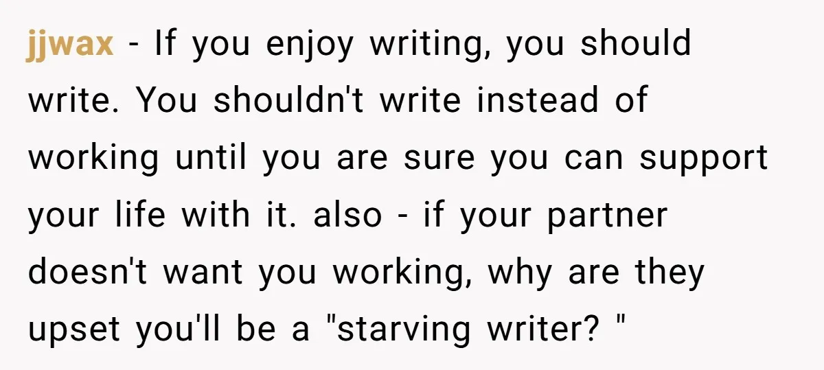 jjwax − If you enjoy writing, you should write. You shouldn't write instead of working until you are sure you can support your life with it. also - if your...