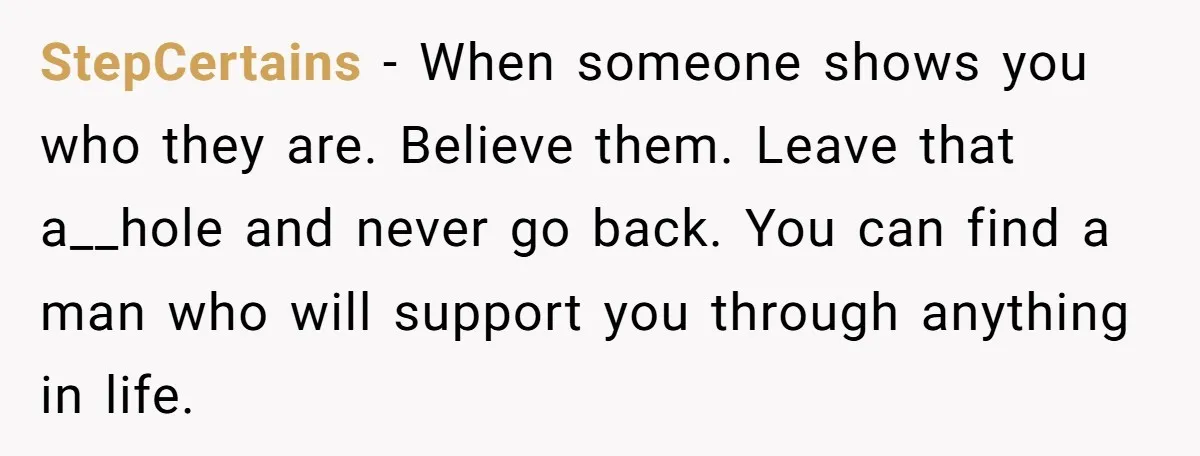 StepCertains − When someone shows you who they are. Believe them. Leave that a__hole and never go back. You can find a man who will support you through anything in...