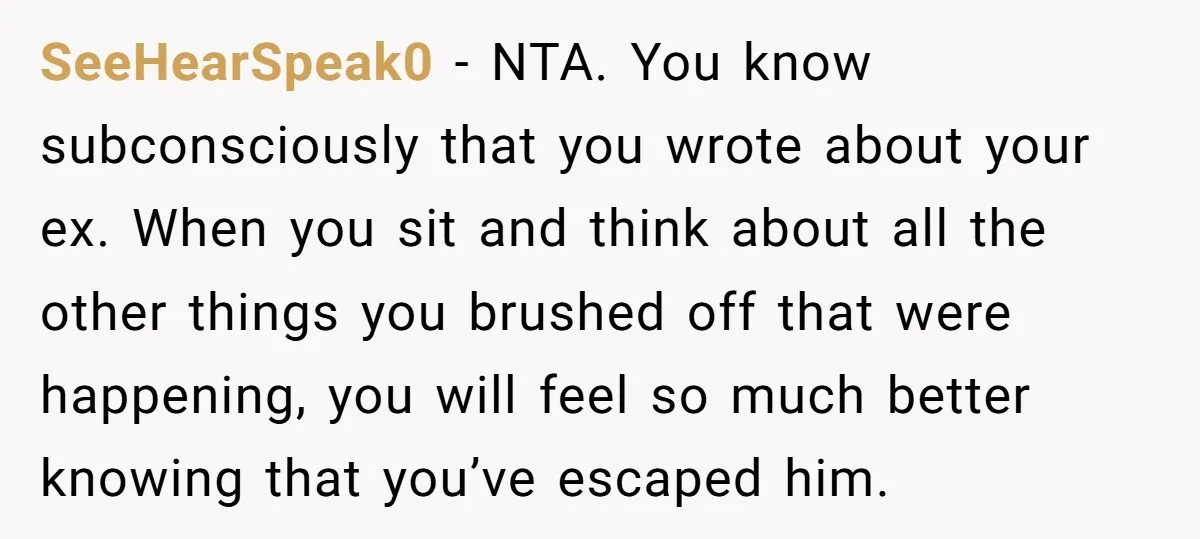 SeeHearSpeak0 − NTA. You know subconsciously that you wrote about your ex. When you sit and think about all the other things you brushed off that were happening, you will...