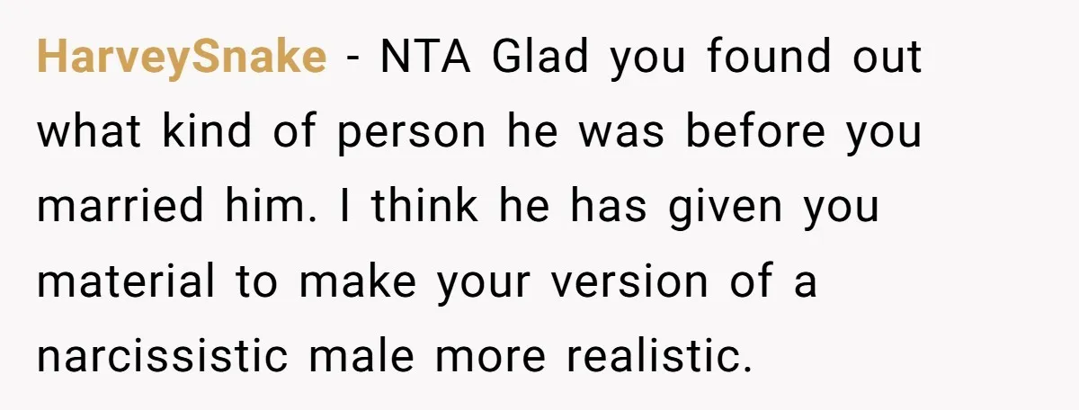 HarveySnake − NTA Glad you found out what kind of person he was before you married him. I think he has given you material to make your version of a...