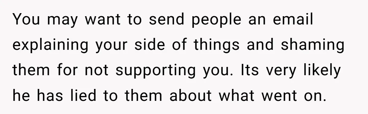 You may want to send people an email explaining your side of things and shaming them for not supporting you. Its very likely he has lied to them about what...