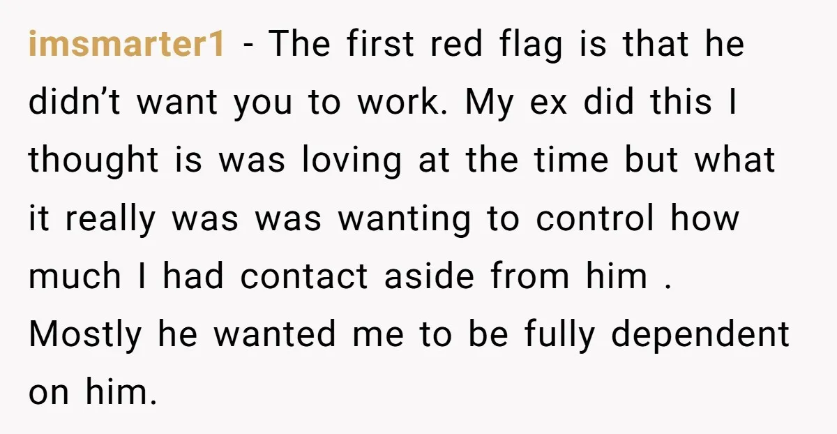 imsmarter1 − The first red flag is that he didn’t want you to work. My ex did this I thought is was loving at the time but what it really...