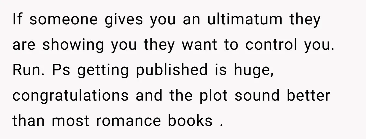 If someone gives you an ultimatum they are showing you they want to control you. Run. Ps getting published is huge, congratulations and the plot sound better than most romance...