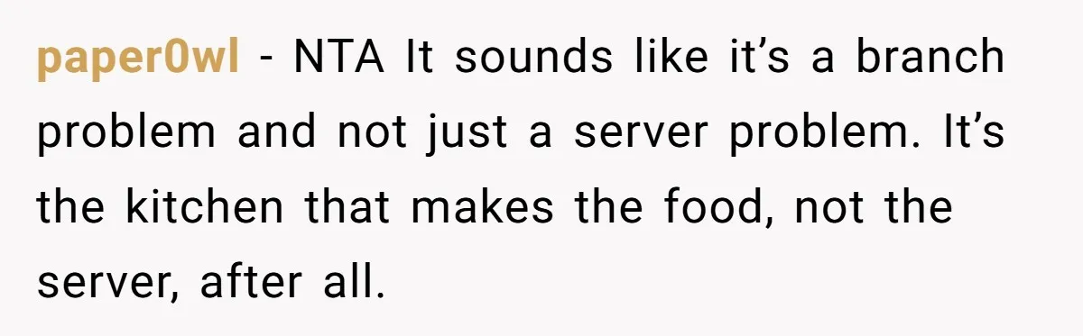 paper0wl − NTA It sounds like it’s a branch problem and not just a server problem. It’s the kitchen that makes the food, not the server, after all.