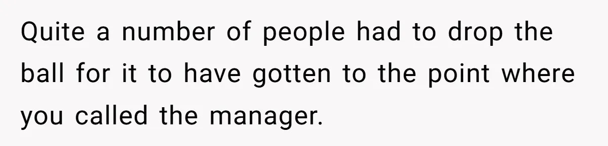 Quite a number of people had to drop the ball for it to have gotten to the point where you called the manager.