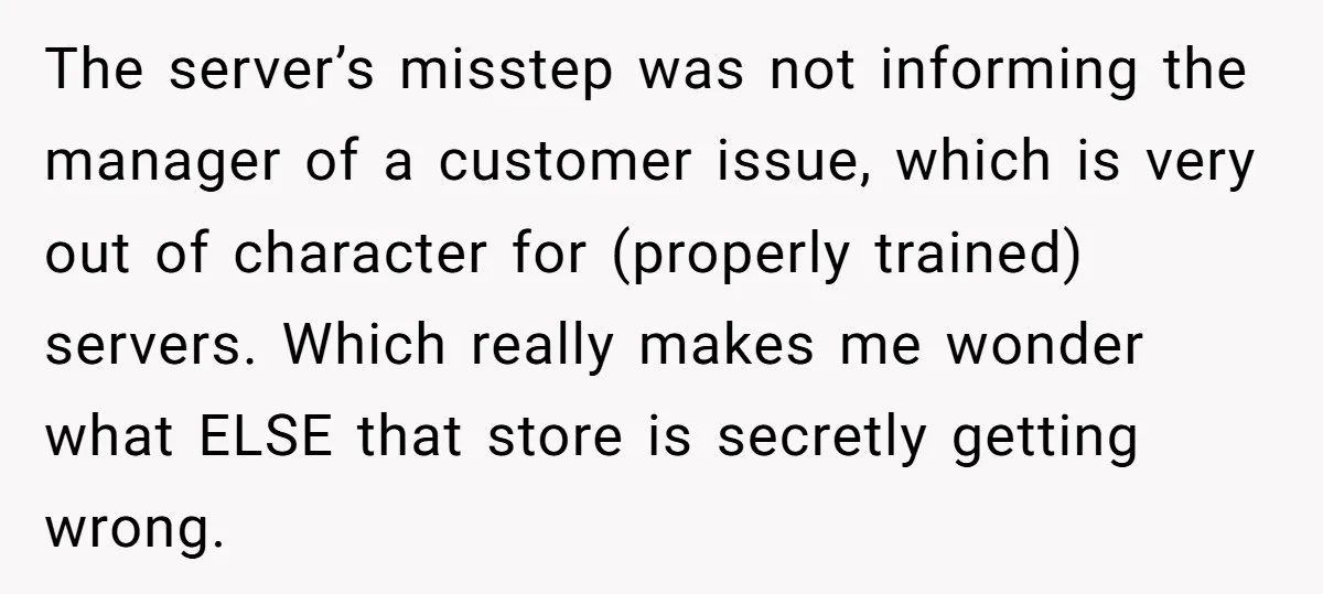The server’s misstep was not informing the manager of a customer issue, which is very out of character for (properly trained) servers. Which really makes me wonder what ELSE that...