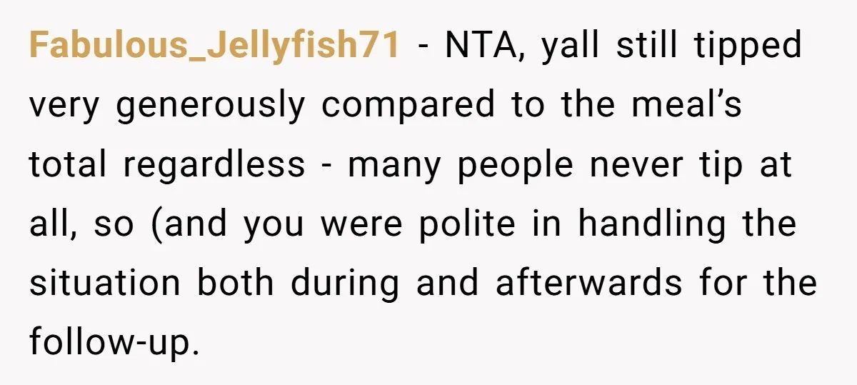 Fabulous_Jellyfish71 − NTA, yall still tipped very generously compared to the meal’s total regardless - many people never tip at all, so (and you were polite in handling the situation...