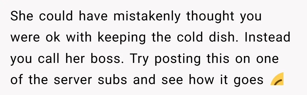 She could have mistakenly thought you were ok with keeping the cold dish. Instead you call her boss. Try posting this on one of the server subs and see how...