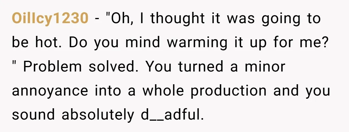 OilIcy1230 − "Oh, I thought it was going to be hot. Do you mind warming it up for me? " Problem solved. You turned a minor annoyance into a whole...