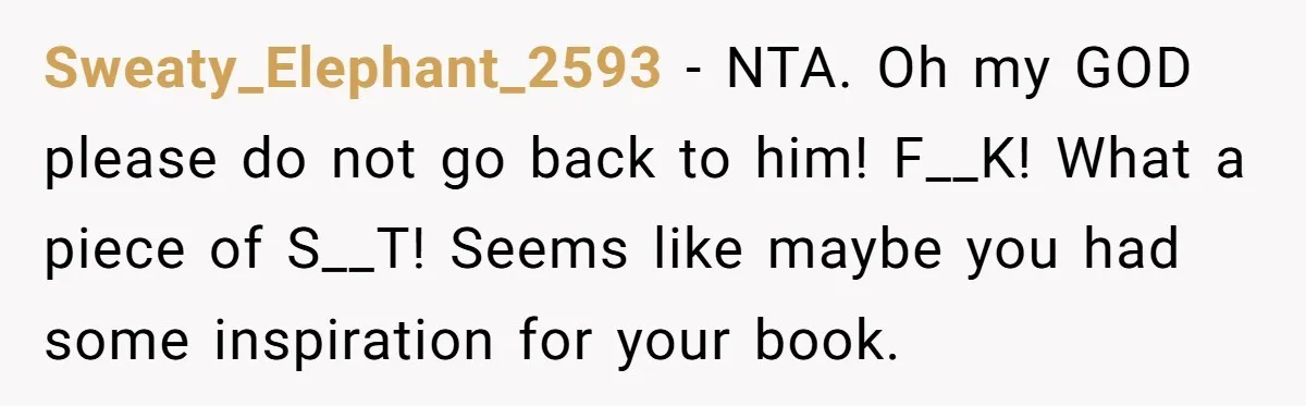Sweaty_Elephant_2593 − NTA. Oh my GOD please do not go back to him! F__K! What a piece of S__T! Seems like maybe you had some inspiration for your book.