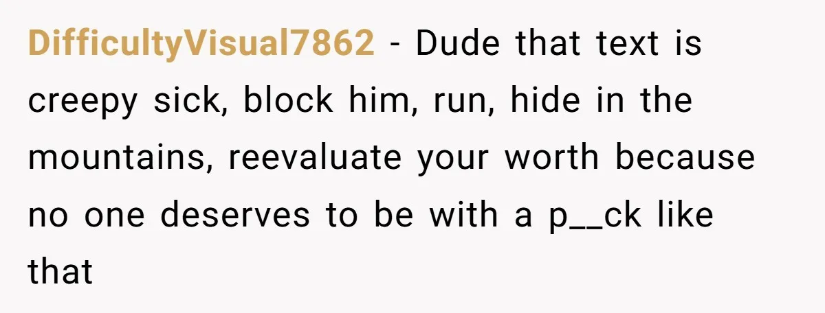 DifficultyVisual7862 − Dude that text is creepy sick, block him, run, hide in the mountains, reevaluate your worth because no one deserves to be with a p__ck like that