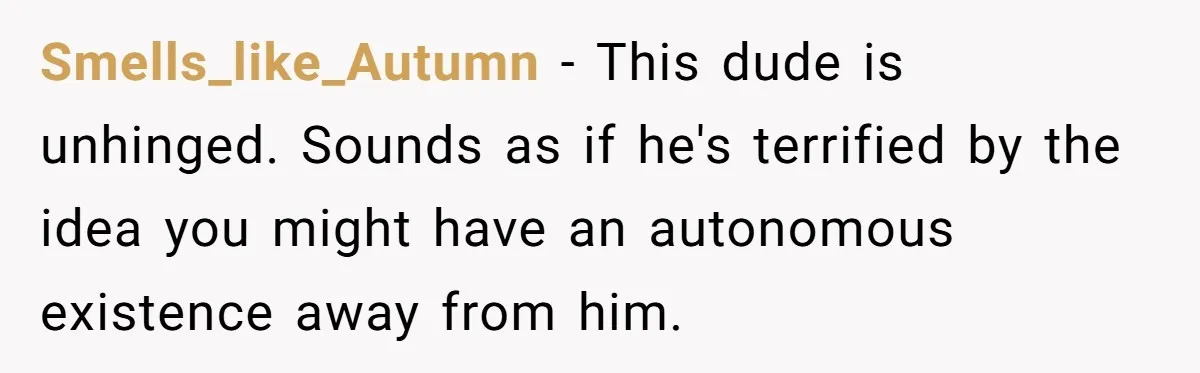 Smells_like_Autumn − This dude is unhinged. Sounds as if he's terrified by the idea you might have an autonomous existence away from him.