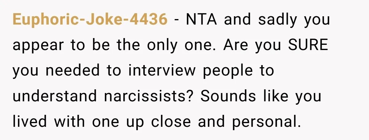 Euphoric-Joke-4436 − NTA and sadly you appear to be the only one. Are you SURE you needed to interview people to understand narcissists? Sounds like you lived with one up...