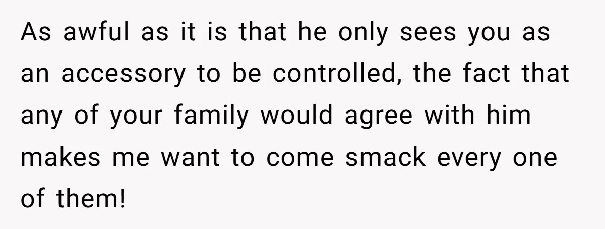 As awful as it is that he only sees you as an accessory to be controlled, the fact that any of your family would agree with him makes me want...