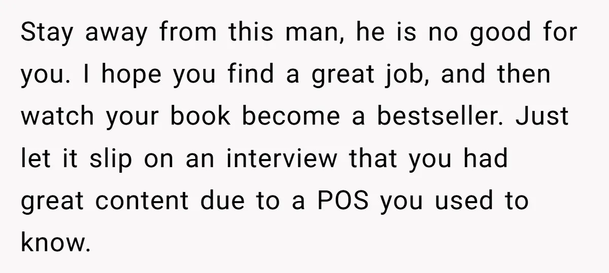Stay away from this man, he is no good for you. I hope you find a great job, and then watch your book become a bestseller. Just let it slip...